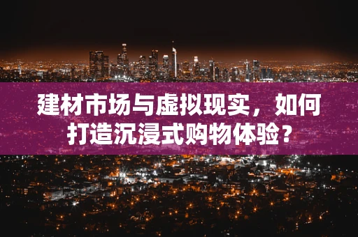 建材市场与虚拟现实，如何打造沉浸式购物体验？