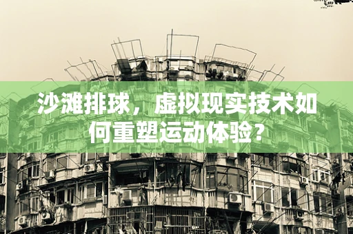 沙滩排球，虚拟现实技术如何重塑运动体验？