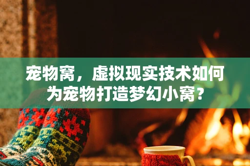 宠物窝，虚拟现实技术如何为宠物打造梦幻小窝？