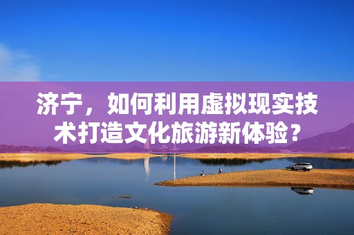 济宁，如何利用虚拟现实技术打造文化旅游新体验？