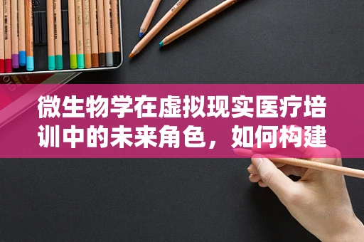微生物学在虚拟现实医疗培训中的未来角色，如何构建沉浸式学习体验？