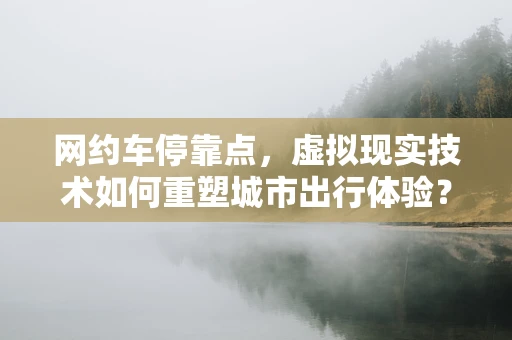 网约车停靠点，虚拟现实技术如何重塑城市出行体验？