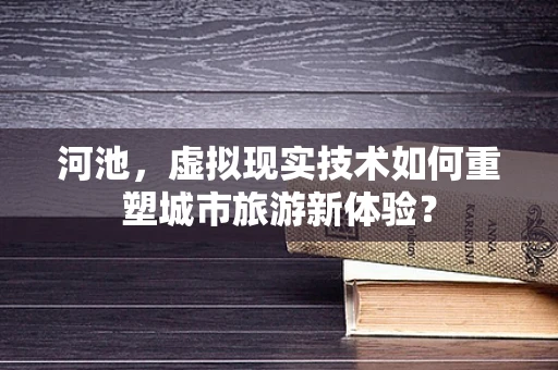 河池，虚拟现实技术如何重塑城市旅游新体验？