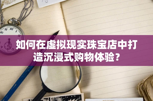 如何在虚拟现实珠宝店中打造沉浸式购物体验？