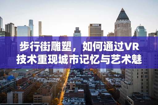 步行街雕塑，如何通过VR技术重现城市记忆与艺术魅力？