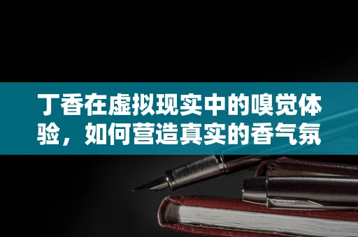 丁香在虚拟现实中的嗅觉体验，如何营造真实的香气氛围？