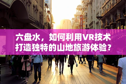 六盘水，如何利用VR技术打造独特的山地旅游体验？