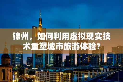 锦州，如何利用虚拟现实技术重塑城市旅游体验？