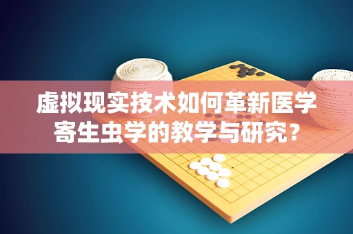 虚拟现实技术如何革新医学寄生虫学的教学与研究？