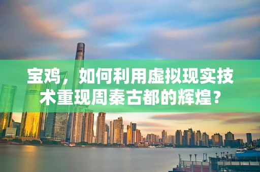 宝鸡，如何利用虚拟现实技术重现周秦古都的辉煌？