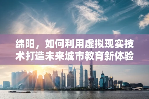 绵阳，如何利用虚拟现实技术打造未来城市教育新体验？