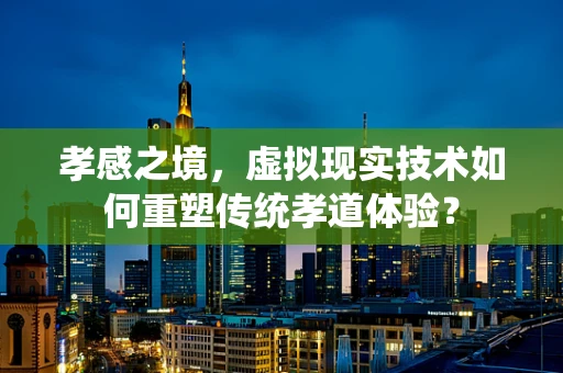 孝感之境，虚拟现实技术如何重塑传统孝道体验？