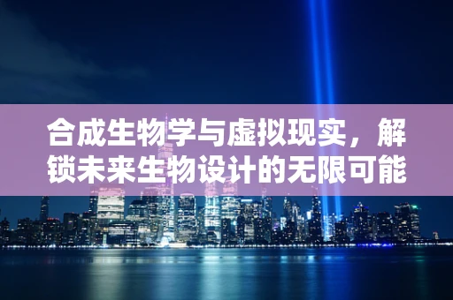 合成生物学与虚拟现实，解锁未来生物设计的无限可能？