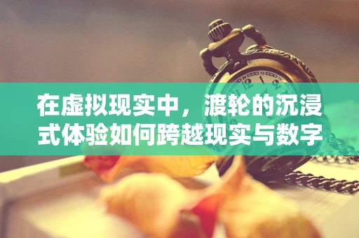 在虚拟现实中，渡轮的沉浸式体验如何跨越现实与数字的界限？