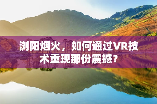 浏阳烟火，如何通过VR技术重现那份震撼？