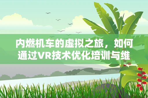 内燃机车的虚拟之旅，如何通过VR技术优化培训与维护？