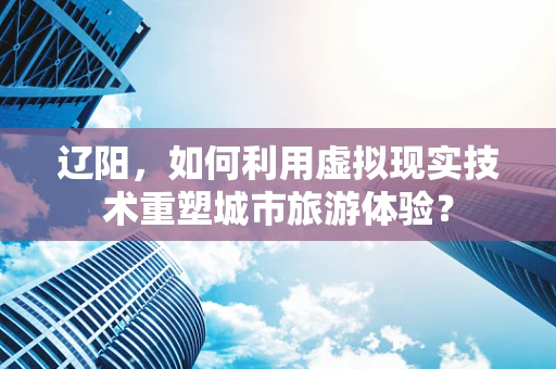 辽阳，如何利用虚拟现实技术重塑城市旅游体验？