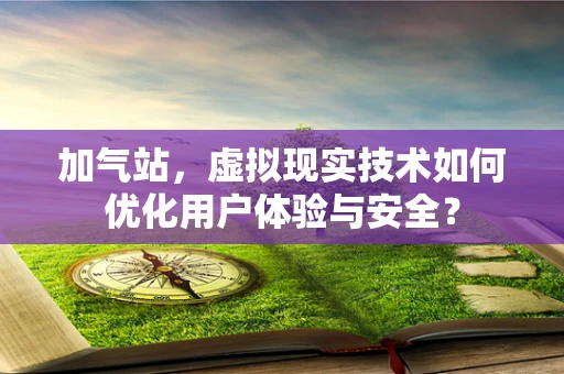加气站，虚拟现实技术如何优化用户体验与安全？