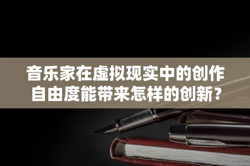 音乐家在虚拟现实中的创作自由度能带来怎样的创新？