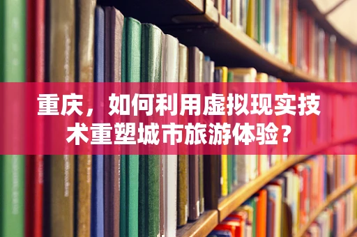 重庆，如何利用虚拟现实技术重塑城市旅游体验？