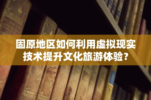 固原地区如何利用虚拟现实技术提升文化旅游体验？