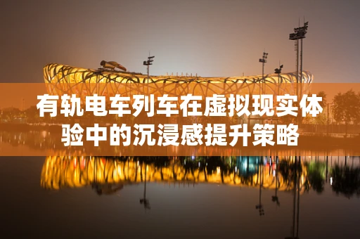 有轨电车列车在虚拟现实体验中的沉浸感提升策略