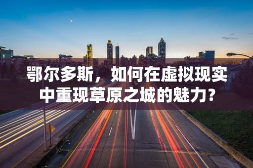 鄂尔多斯，如何在虚拟现实中重现草原之城的魅力？