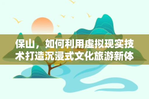 保山，如何利用虚拟现实技术打造沉浸式文化旅游新体验？