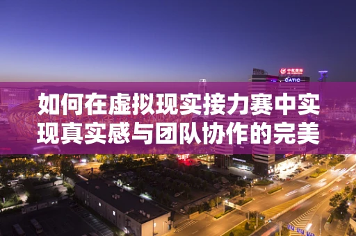 如何在虚拟现实接力赛中实现真实感与团队协作的完美融合？