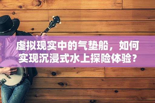 虚拟现实中的气垫船，如何实现沉浸式水上探险体验？