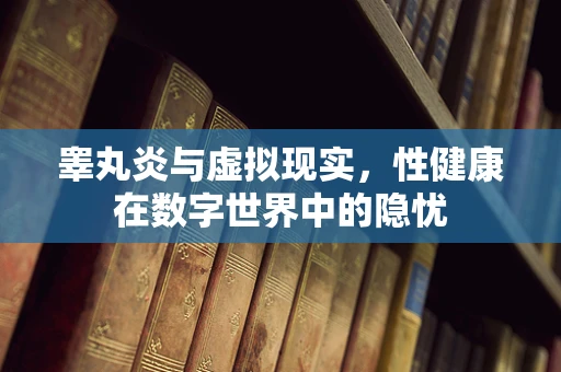 睾丸炎与虚拟现实，性健康在数字世界中的隐忧