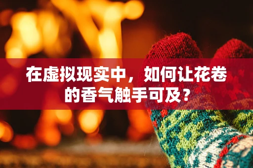 在虚拟现实中，如何让花卷的香气触手可及？