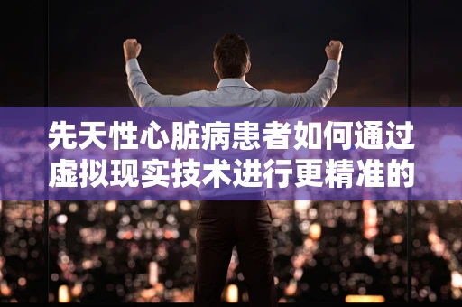 先天性心脏病患者如何通过虚拟现实技术进行更精准的康复训练？