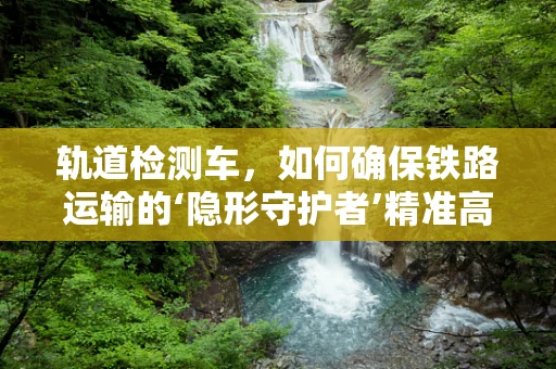 轨道检测车，如何确保铁路运输的‘隐形守护者’精准高效？