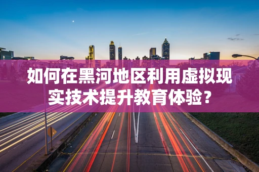 如何在黑河地区利用虚拟现实技术提升教育体验？
