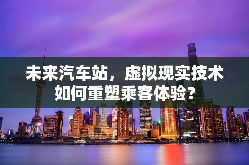 未来汽车站，虚拟现实技术如何重塑乘客体验？
