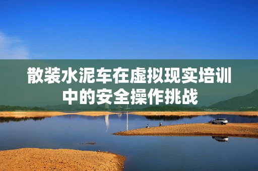 散装水泥车在虚拟现实培训中的安全操作挑战
