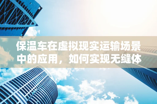 保温车在虚拟现实运输场景中的应用，如何实现无缝体验？