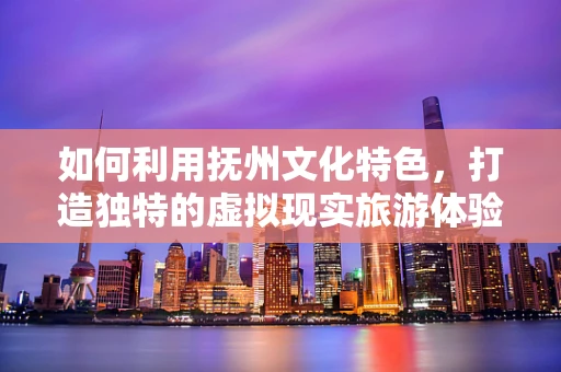 如何利用抚州文化特色，打造独特的虚拟现实旅游体验？