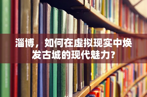 淄博，如何在虚拟现实中焕发古城的现代魅力？