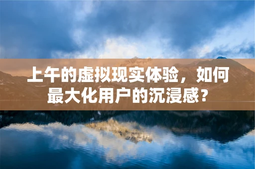 上午的虚拟现实体验，如何最大化用户的沉浸感？