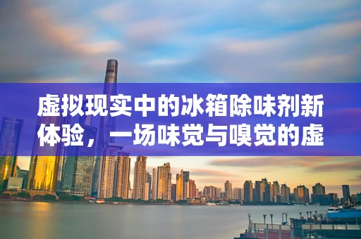 虚拟现实中的冰箱除味剂新体验，一场味觉与嗅觉的虚拟革命？