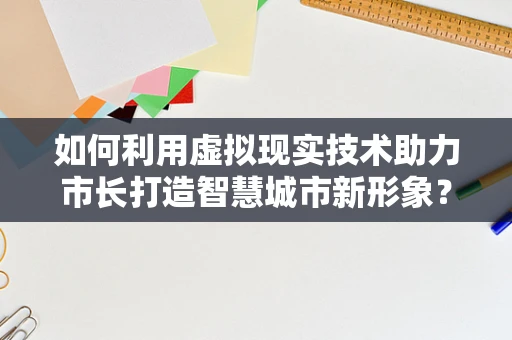 如何利用虚拟现实技术助力市长打造智慧城市新形象？