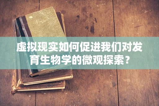 虚拟现实如何促进我们对发育生物学的微观探索？
