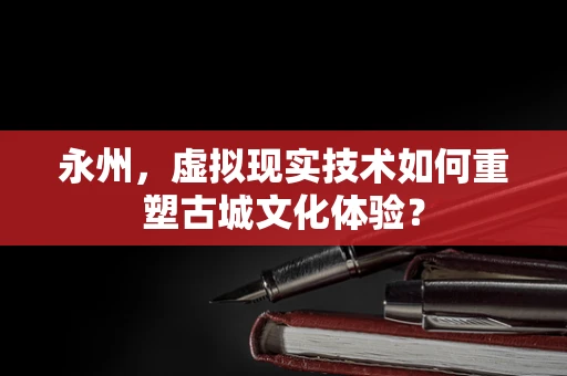 永州，虚拟现实技术如何重塑古城文化体验？
