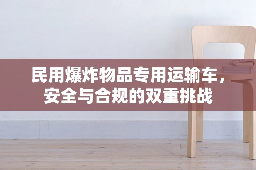 民用爆炸物品专用运输车，安全与合规的双重挑战