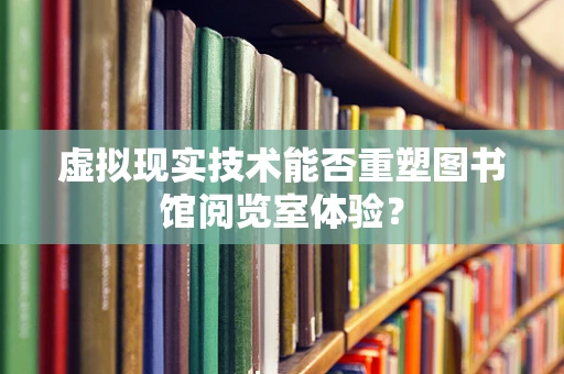 虚拟现实技术能否重塑图书馆阅览室体验？