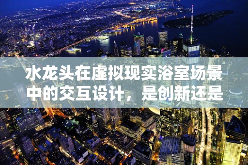 水龙头在虚拟现实浴室场景中的交互设计，是创新还是鸡肋？