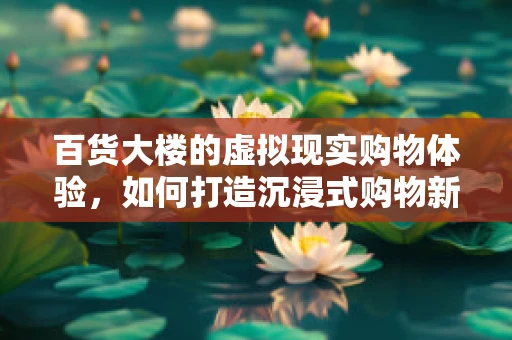 百货大楼的虚拟现实购物体验，如何打造沉浸式购物新纪元？