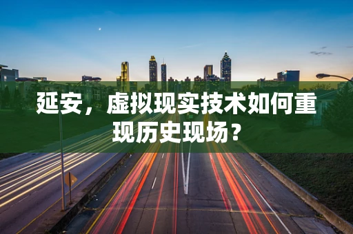 延安，虚拟现实技术如何重现历史现场？